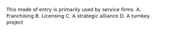 This mode of entry is primarily used by service firms. A. Franchising B. Licensing C. A strategic alliance D. A turnkey project
