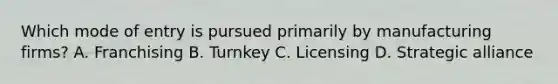 Which mode of entry is pursued primarily by manufacturing firms? A. Franchising B. Turnkey C. Licensing D. Strategic alliance