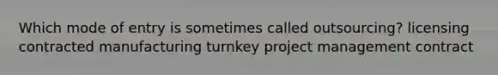 Which mode of entry is sometimes called outsourcing? licensing contracted manufacturing turnkey project management contract