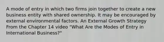 A mode of entry in which two firms join together to create a new business entity with shared ownership. It may be encouraged by external environmental factors. An External Growth Strategy From the Chapter 14 video "What Are the Modes of Entry in International Business?"