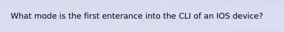 What mode is the first enterance into the CLI of an IOS device?