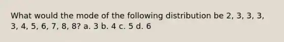 What would the mode of the following distribution be 2, 3, 3, 3, 3, 4, 5, 6, 7, 8, 8? a. 3 b. 4 c. 5 d. 6