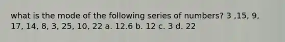 what is the mode of the following series of numbers? 3 ,15, 9, 17, 14, 8, 3, 25, 10, 22 a. 12.6 b. 12 c. 3 d. 22