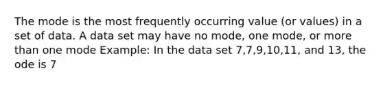 The mode is the most frequently occurring value (or values) in a set of data. A data set may have no mode, one mode, or <a href='https://www.questionai.com/knowledge/keWHlEPx42-more-than' class='anchor-knowledge'>more than</a> one mode Example: In the data set 7,7,9,10,11, and 13, the ode is 7