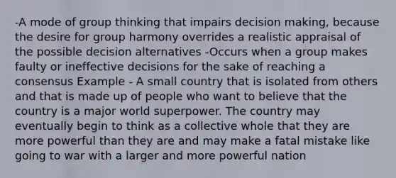 -A mode of group thinking that impairs decision making, because the desire for group harmony overrides a realistic appraisal of the possible decision alternatives -Occurs when a group makes faulty or ineffective decisions for the sake of reaching a consensus Example - A small country that is isolated from others and that is made up of people who want to believe that the country is a major world superpower. The country may eventually begin to think as a collective whole that they are more powerful than they are and may make a fatal mistake like going to war with a larger and more powerful nation