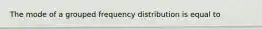 The mode of a grouped frequency distribution is equal to