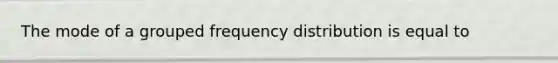 The mode of a grouped frequency distribution is equal to