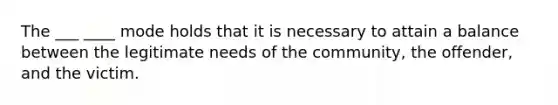 The ___ ____ mode holds that it is necessary to attain a balance between the legitimate needs of the community, the offender, and the victim.