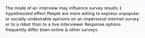 The mode of an interview may influence survey results 1 hypothesized effect People are more willing to express unpopular or socially undesirable opinions on an impersonal internet survey or to a robot than to a live interviewer Response options frequently differ btwn online & other surveys