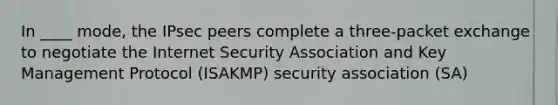 In ____ mode, the IPsec peers complete a three-packet exchange to negotiate the Internet Security Association and Key Management Protocol (ISAKMP) security association (SA)