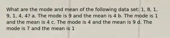 What are the mode and mean of the following data set: 1, 8, 1, 9, 1, 4, 4? a. The mode is 9 and the mean is 4 b. The mode is 1 and the mean is 4 c. The mode is 4 and the mean is 9 d. The mode is 7 and the mean is 1