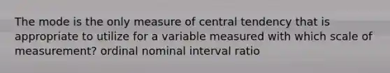 The mode is the only measure of central tendency that is appropriate to utilize for a variable measured with which scale of measurement? ordinal nominal interval ratio