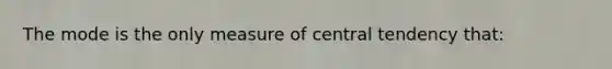 The mode is the only measure of central tendency that: