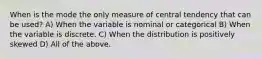 When is the mode the only measure of central tendency that can be used? A) When the variable is nominal or categorical B) When the variable is discrete. C) When the distribution is positively skewed D) All of the above.