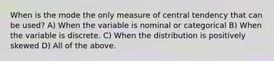 When is the mode the only measure of central tendency that can be used? A) When the variable is nominal or categorical B) When the variable is discrete. C) When the distribution is positively skewed D) All of the above.