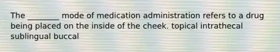 The ________ mode of medication administration refers to a drug being placed on the inside of the cheek. topical intrathecal sublingual buccal