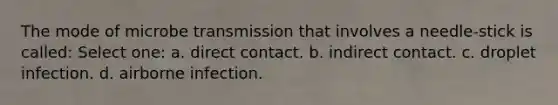 The mode of microbe transmission that involves a needle-stick is called: Select one: a. direct contact. b. indirect contact. c. droplet infection. d. airborne infection.