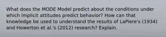 What does the MODE Model predict about the conditions under which implicit attitudes predict behavior? How can that knowledge be used to understand the results of LaPiere's (1934) and Howerton et al.'s (2012) research? Explain.