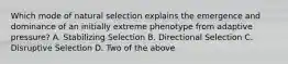 Which mode of natural selection explains the emergence and dominance of an initially extreme phenotype from adaptive pressure? A. Stabilizing Selection B. Directional Selection C. Disruptive Selection D. Two of the above