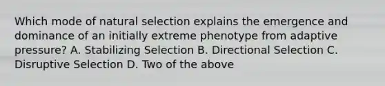 Which mode of natural selection explains the emergence and dominance of an initially extreme phenotype from adaptive pressure? A. Stabilizing Selection B. Directional Selection C. Disruptive Selection D. Two of the above