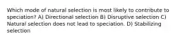 Which mode of natural selection is most likely to contribute to speciation? A) Directional selection B) Disruptive selection C) Natural selection does not lead to speciation. D) Stabilizing selection