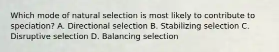 Which mode of natural selection is most likely to contribute to speciation? A. Directional selection B. Stabilizing selection C. Disruptive selection D. Balancing selection