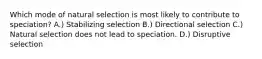 Which mode of natural selection is most likely to contribute to speciation? A.) Stabilizing selection B.) Directional selection C.) Natural selection does not lead to speciation. D.) Disruptive selection