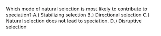 Which mode of natural selection is most likely to contribute to speciation? A.) Stabilizing selection B.) Directional selection C.) Natural selection does not lead to speciation. D.) Disruptive selection