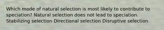 Which mode of natural selection is most likely to contribute to speciation? Natural selection does not lead to speciation. Stabilizing selection Directional selection Disruptive selection