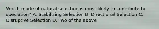 Which mode of natural selection is most likely to contribute to speciation? A. Stabilizing Selection B. Directional Selection C. Disruptive Selection D. Two of the above