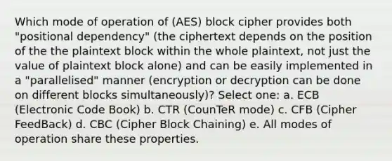 Which mode of operation of (AES) block cipher provides both "positional dependency" (the ciphertext depends on the position of the the plaintext block within the whole plaintext, not just the value of plaintext block alone) and can be easily implemented in a "parallelised" manner (encryption or decryption can be done on different blocks simultaneously)? Select one: a. ECB (Electronic Code Book) b. CTR (CounTeR mode) c. CFB (Cipher FeedBack) d. CBC (Cipher Block Chaining) e. All modes of operation share these properties.