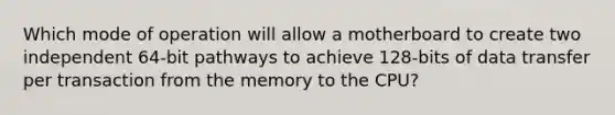 Which mode of operation will allow a motherboard to create two independent 64-bit pathways to achieve 128-bits of data transfer per transaction from the memory to the CPU?