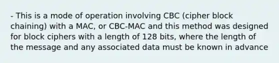 - This is a mode of operation involving CBC (cipher block chaining) with a MAC, or CBC-MAC and this method was designed for block ciphers with a length of 128 bits, where the length of the message and any associated data must be known in advance