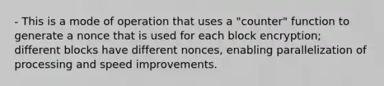 - This is a mode of operation that uses a "counter" function to generate a nonce that is used for each block encryption; different blocks have different nonces, enabling parallelization of processing and speed improvements.