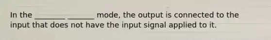 In the ________ _______ mode, the output is connected to the input that does not have the input signal applied to it.