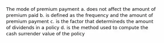 The mode of premium payment a. does not affect the amount of premium paid b. is defined as the frequency and the amount of premium payment c. is the factor that determineds the amount of dividends in a policy d. is the method used to compute the cash surrender value of the policy