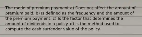 The mode of premium payment a) Does not affect the amount of premium paid. b) Is defined as the frequency and the amount of the premium payment. c) Is the factor that determines the amount of dividends in a policy. d) Is the method used to compute the cash surrender value of the policy.