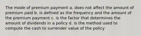 The mode of premium payment a. does not affect the amount of premium paid b. is defined as the frequency and the amount of the premium payment c. is the factor that determines the amount of dividends in a policy d. is the method used to compute the cash to surrender value of the policy