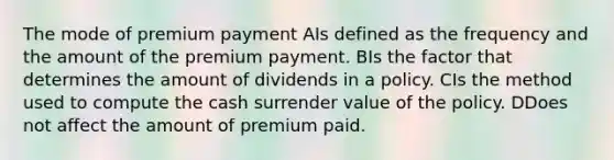 The mode of premium payment AIs defined as the frequency and the amount of the premium payment. BIs the factor that determines the amount of dividends in a policy. CIs the method used to compute the cash surrender value of the policy. DDoes not affect the amount of premium paid.