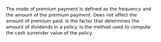 The mode of premium payment Is defined as the frequency and the amount of the premium payment. Does not affect the amount of premium paid. Is the factor that determines the amount of dividends in a policy. Is the method used to compute the cash surrender value of the policy.