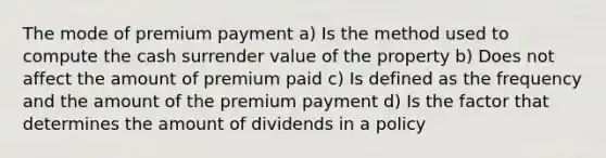 The mode of premium payment a) Is the method used to compute the cash surrender value of the property b) Does not affect the amount of premium paid c) Is defined as the frequency and the amount of the premium payment d) Is the factor that determines the amount of dividends in a policy