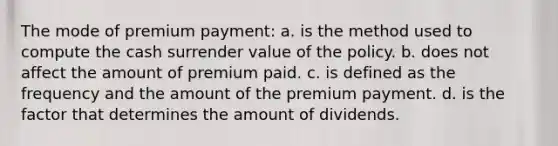 The mode of premium payment: a. is the method used to compute the cash surrender value of the policy. b. does not affect the amount of premium paid. c. is defined as the frequency and the amount of the premium payment. d. is the factor that determines the amount of dividends.