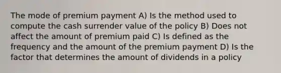 The mode of premium payment A) Is the method used to compute the cash surrender value of the policy B) Does not affect the amount of premium paid C) Is defined as the frequency and the amount of the premium payment D) Is the factor that determines the amount of dividends in a policy