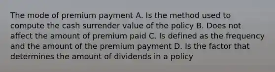 The mode of premium payment A. Is the method used to compute the cash surrender value of the policy B. Does not affect the amount of premium paid C. Is defined as the frequency and the amount of the premium payment D. Is the factor that determines the amount of dividends in a policy