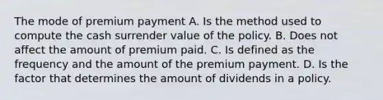 The mode of premium payment A. Is the method used to compute the cash surrender value of the policy. B. Does not affect the amount of premium paid. C. Is defined as the frequency and the amount of the premium payment. D. Is the factor that determines the amount of dividends in a policy.