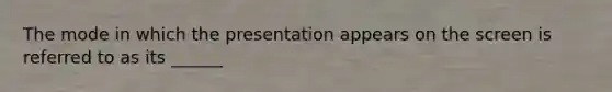 The mode in which the presentation appears on the screen is referred to as its ______