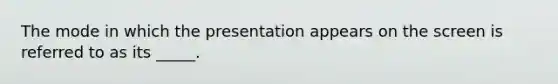 The mode in which the presentation appears on the screen is referred to as its _____.