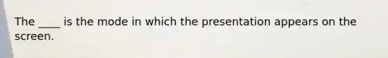 The ____ is the mode in which the presentation appears on the screen.