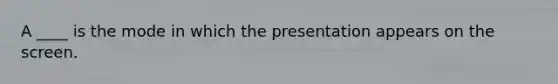 A ____ is the mode in which the presentation appears on the screen.