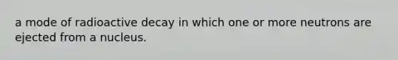 a mode of radioactive decay in which one or more neutrons are ejected from a nucleus.